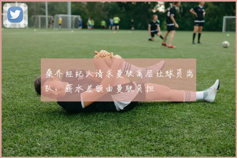 桑乔经纪人请求曼联高层让球员离队，薪水差额由曼联负担