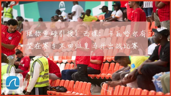 堪称重磅引援！西媒：卡瓦哈尔有望在赛季末回归皇马并出战比赛