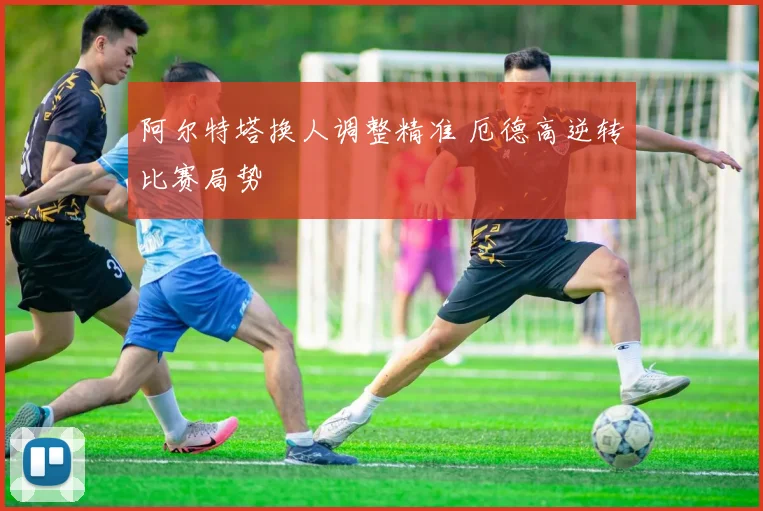 阿尔特塔换人调整精准 厄德高逆转比赛局势
