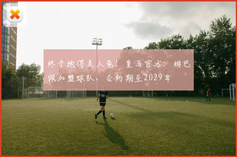 终于抱得美人龟！皇马官方：姆巴佩加盟球队，合约期至2029年