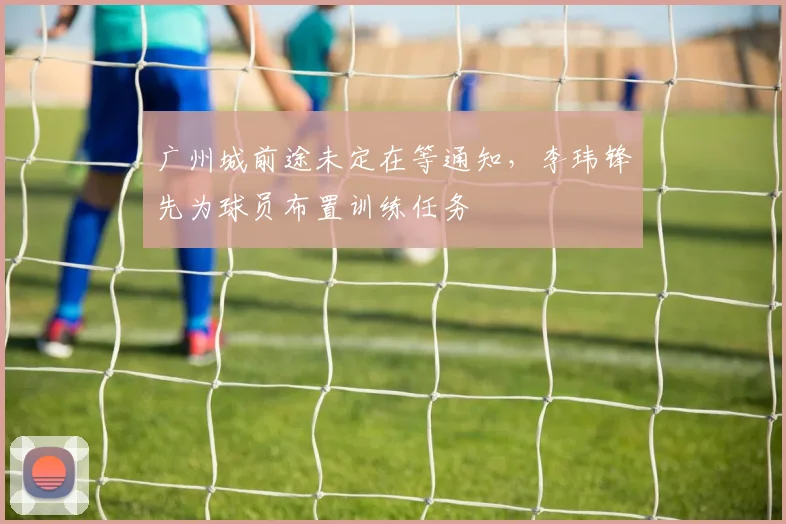 广州城前途未定在等通知，李玮锋先为球员布置训练任务