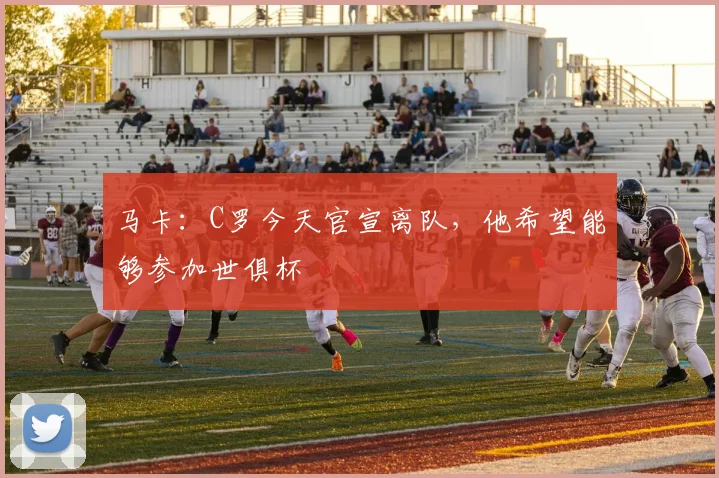 马卡：C罗今天官宣离队，他希望能够参加世俱杯
