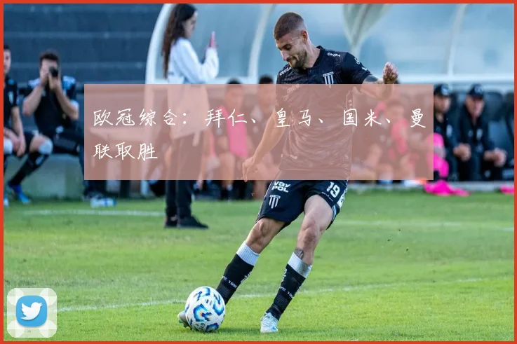 欧冠综合：拜仁、皇马、国米、曼联取胜