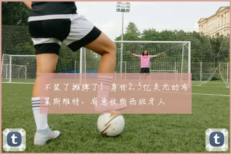 不装了摊牌了！身价2.5亿美元的布莱斯维特，有意收购西班牙人