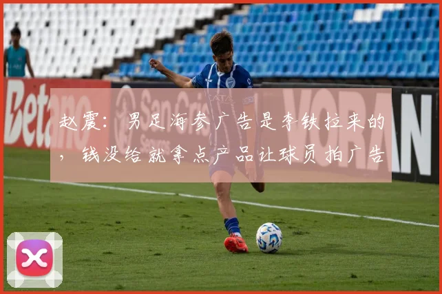 赵震：男足海参广告是李铁拉来的，钱没给就拿点产品让球员拍广告