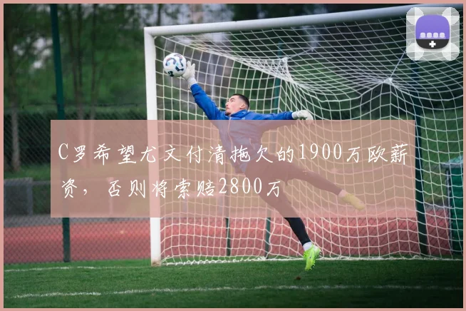 C罗希望尤文付清拖欠的1900万欧薪资，否则将索赔2800万