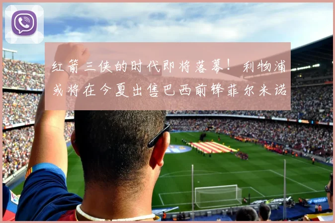 红箭三侠的时代即将落幕！利物浦或将在今夏出售巴西前锋菲尔米诺