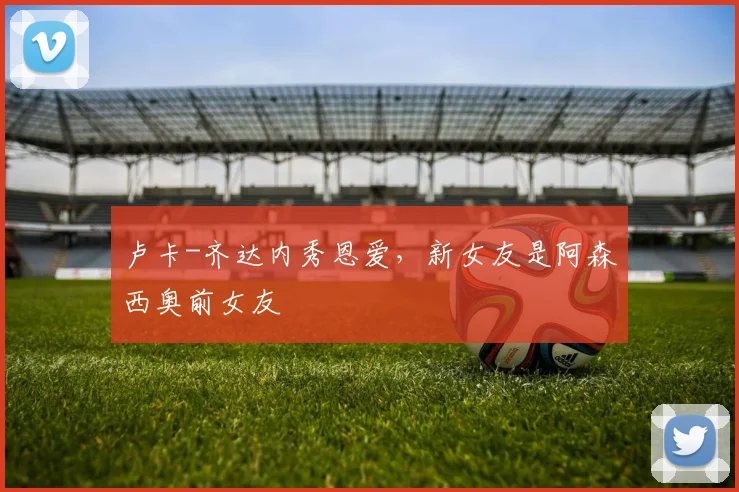 卢卡-齐达内秀恩爱，新女友是阿森西奥前女友