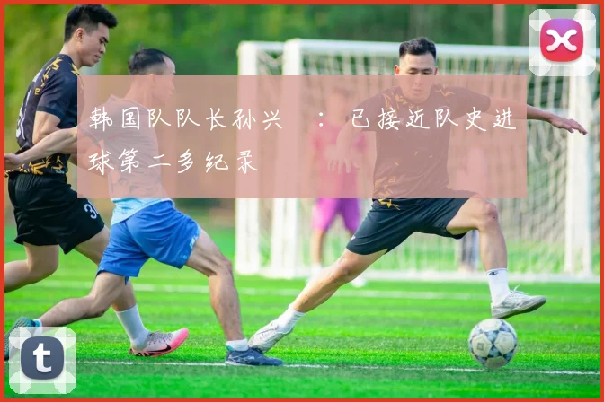 韩国队队长孙兴慜：已接近队史进球第二多纪录
