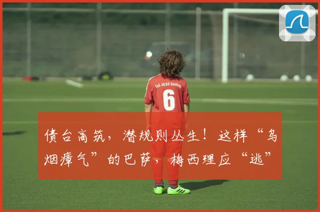 债台高筑，潜规则丛生！这样“乌烟瘴气”的巴萨，梅西理应“逃”