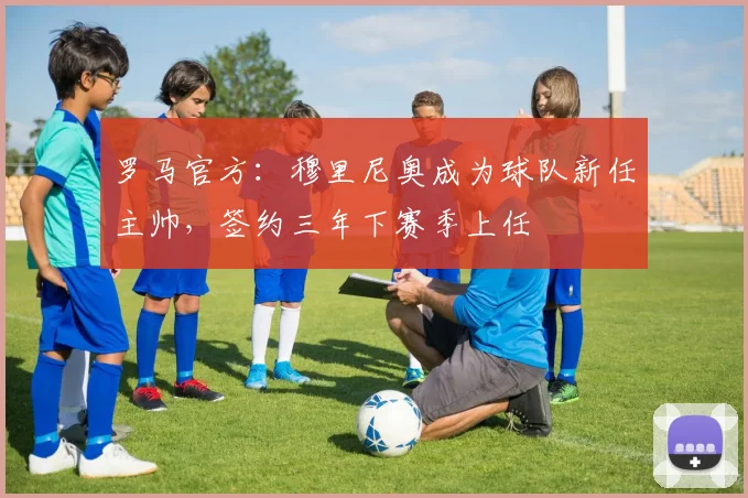 罗马官方：穆里尼奥成为球队新任主帅，签约三年下赛季上任