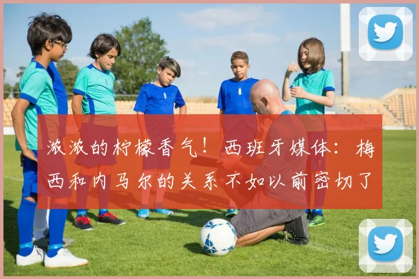 浓浓的柠檬香气！西班牙媒体：梅西和内马尔的关系不如以前密切了