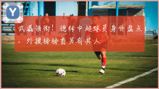 武磊领衔！德转中超球员身价盘点，外援榜榜首另有其人