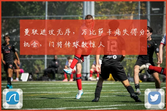 曼联进攻无序，万比萨卡痛失得分机会，门将传球数惊人