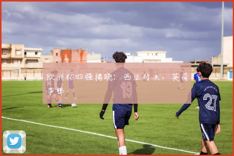 欧洲杯四强揭晓：西法对决，英荷争锋
