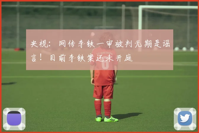 央视：网传李铁一审被判无期是谣言！目前李铁案还未开庭