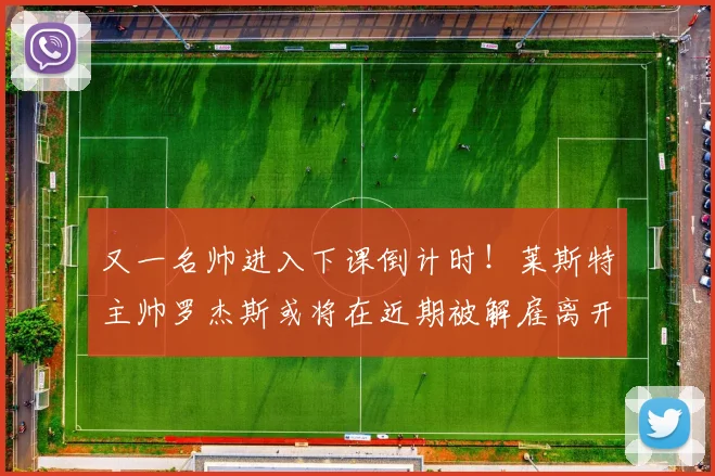 又一名帅进入下课倒计时！莱斯特主帅罗杰斯或将在近期被解雇离开