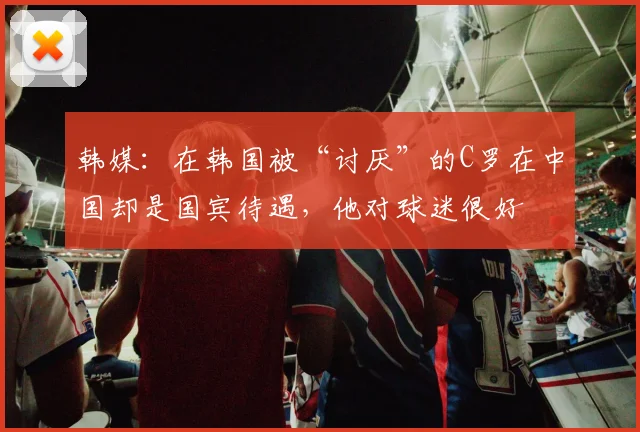 韩媒：在韩国被“讨厌”的C罗在中国却是国宾待遇，他对球迷很好