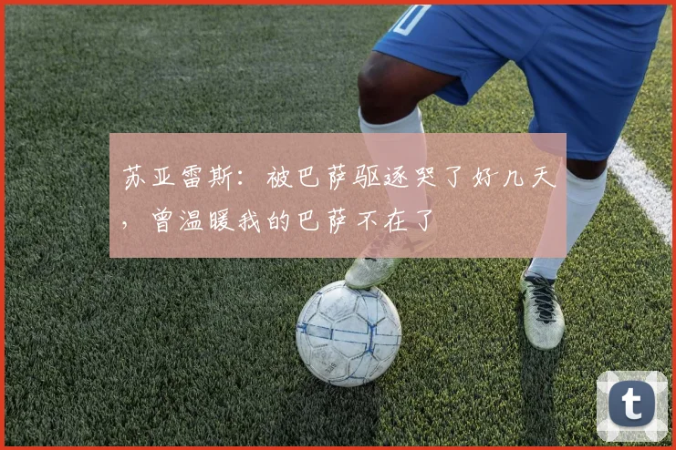 苏亚雷斯：被巴萨驱逐哭了好几天，曾温暖我的巴萨不在了