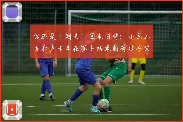 你还是个刺头？国米旧将：小因扎吉和卢卡库在赛季结束前有过冲突