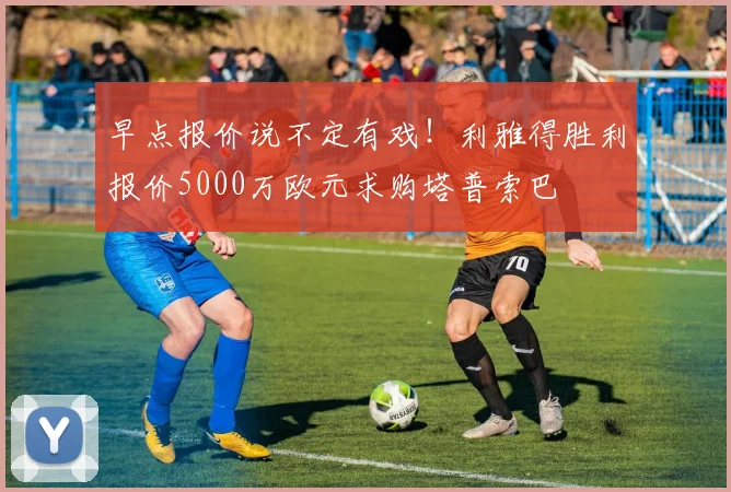 早点报价说不定有戏！利雅得胜利报价5000万欧元求购塔普索巴