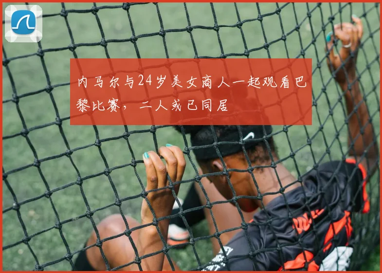 内马尔与24岁美女商人一起观看巴黎比赛，二人或已同居