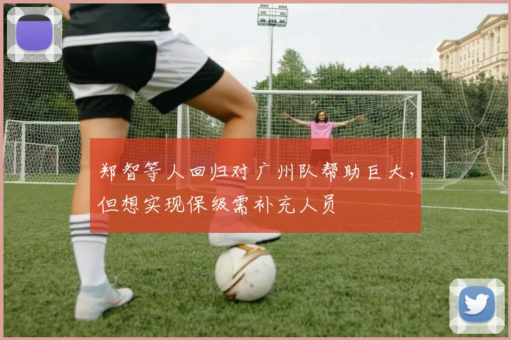 郑智等人回归对广州队帮助巨大，但想实现保级需补充人员