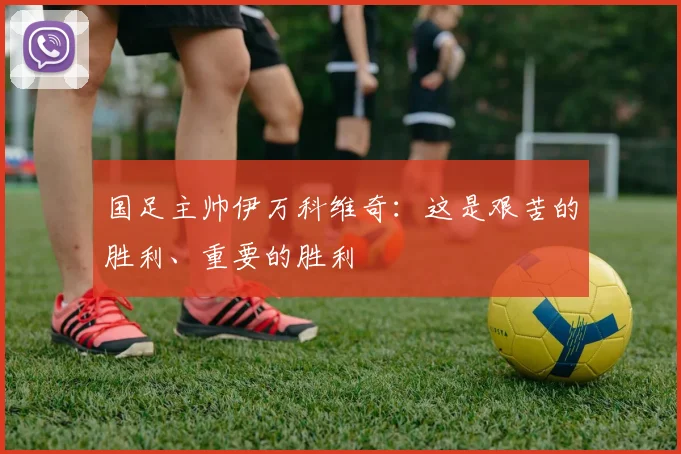 国足主帅伊万科维奇：这是艰苦的胜利、重要的胜利